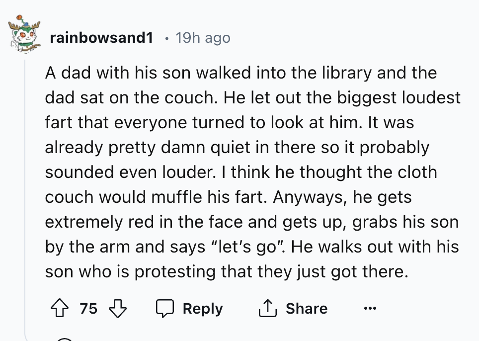 number - rainbowsand1 19h ago A dad with his son walked into the library and the dad sat on the couch. He let out the biggest loudest fart that everyone turned to look at him. It was already pretty damn quiet in there so it probably sounded even louder. I